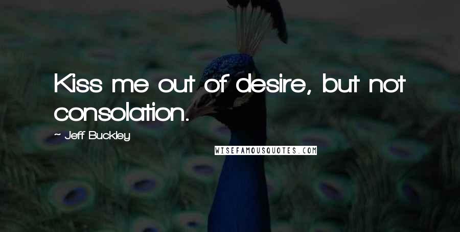 Jeff Buckley Quotes: Kiss me out of desire, but not consolation.