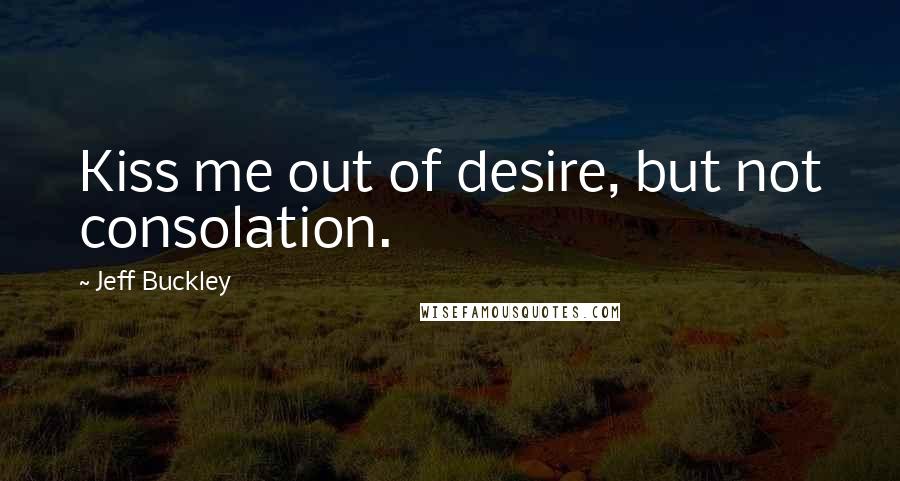 Jeff Buckley Quotes: Kiss me out of desire, but not consolation.
