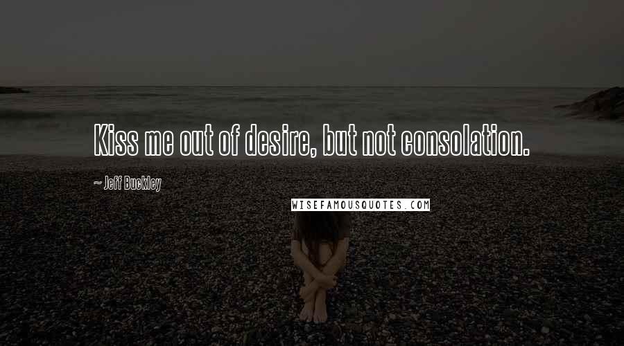 Jeff Buckley Quotes: Kiss me out of desire, but not consolation.