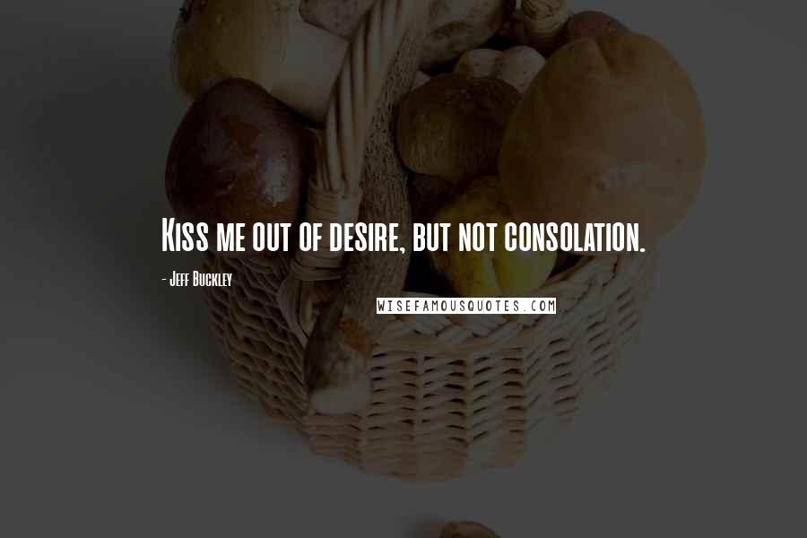 Jeff Buckley Quotes: Kiss me out of desire, but not consolation.