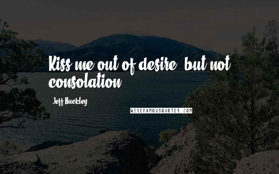 Jeff Buckley Quotes: Kiss me out of desire, but not consolation.