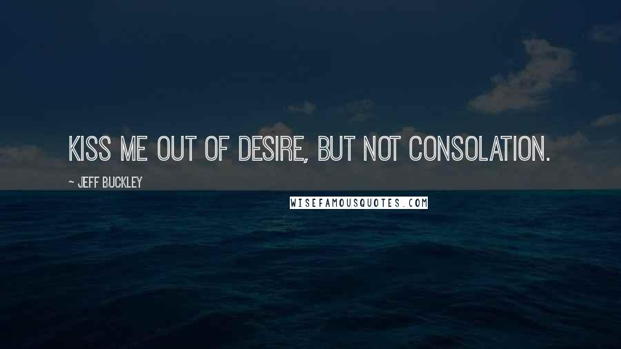 Jeff Buckley Quotes: Kiss me out of desire, but not consolation.