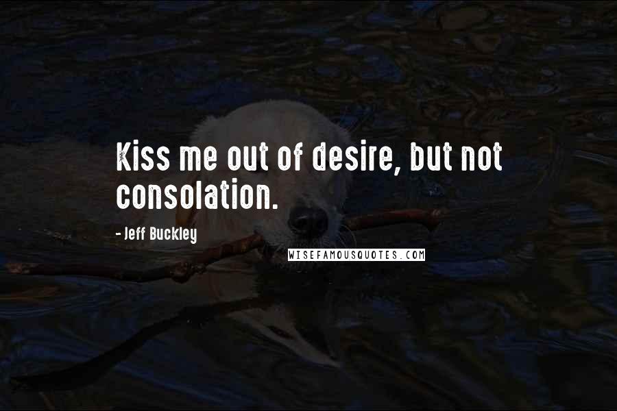 Jeff Buckley Quotes: Kiss me out of desire, but not consolation.