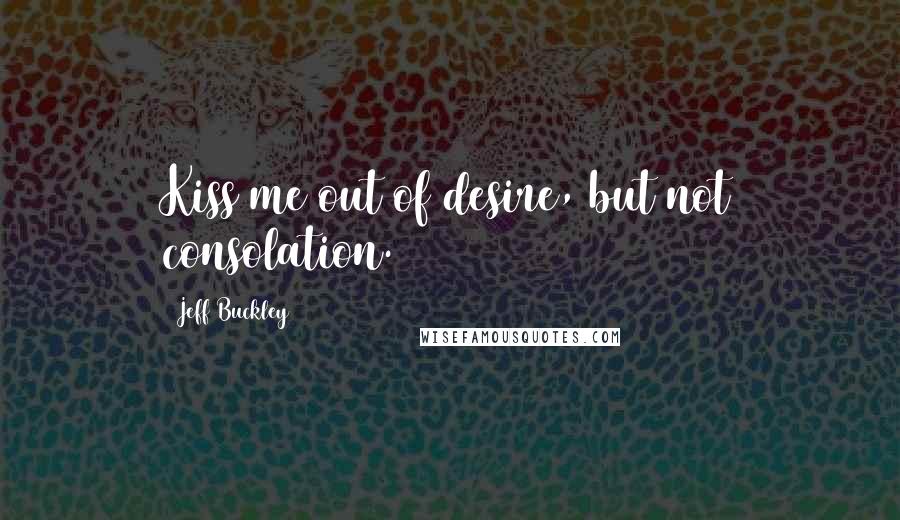 Jeff Buckley Quotes: Kiss me out of desire, but not consolation.