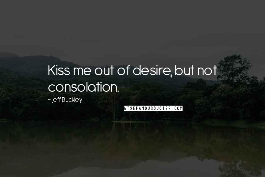 Jeff Buckley Quotes: Kiss me out of desire, but not consolation.