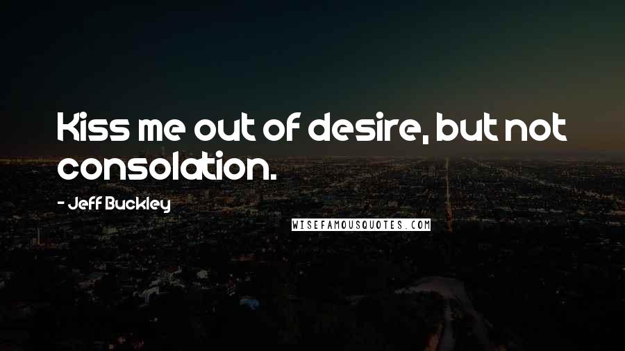 Jeff Buckley Quotes: Kiss me out of desire, but not consolation.