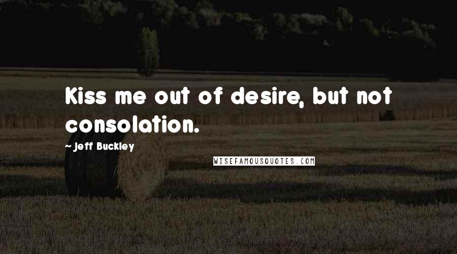Jeff Buckley Quotes: Kiss me out of desire, but not consolation.