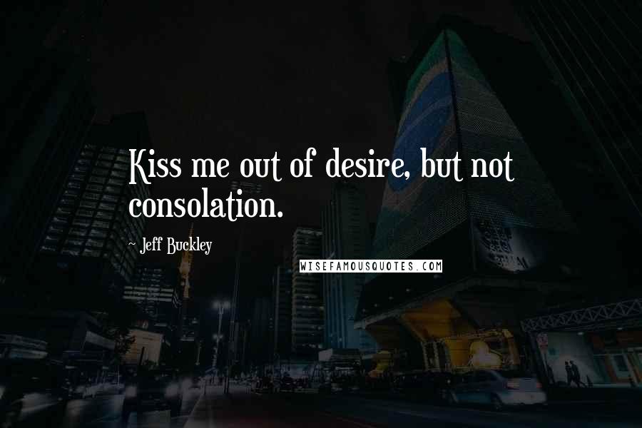 Jeff Buckley Quotes: Kiss me out of desire, but not consolation.