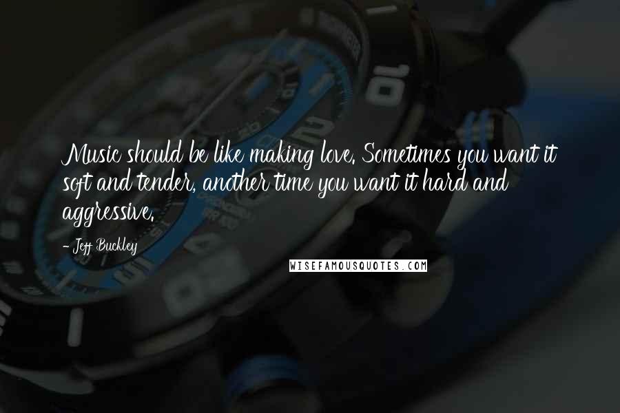 Jeff Buckley Quotes: Music should be like making love. Sometimes you want it soft and tender, another time you want it hard and aggressive.