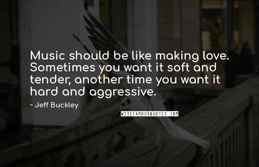 Jeff Buckley Quotes: Music should be like making love. Sometimes you want it soft and tender, another time you want it hard and aggressive.