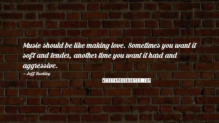 Jeff Buckley Quotes: Music should be like making love. Sometimes you want it soft and tender, another time you want it hard and aggressive.