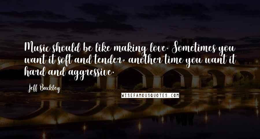 Jeff Buckley Quotes: Music should be like making love. Sometimes you want it soft and tender, another time you want it hard and aggressive.