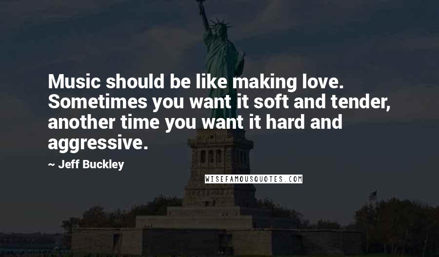 Jeff Buckley Quotes: Music should be like making love. Sometimes you want it soft and tender, another time you want it hard and aggressive.