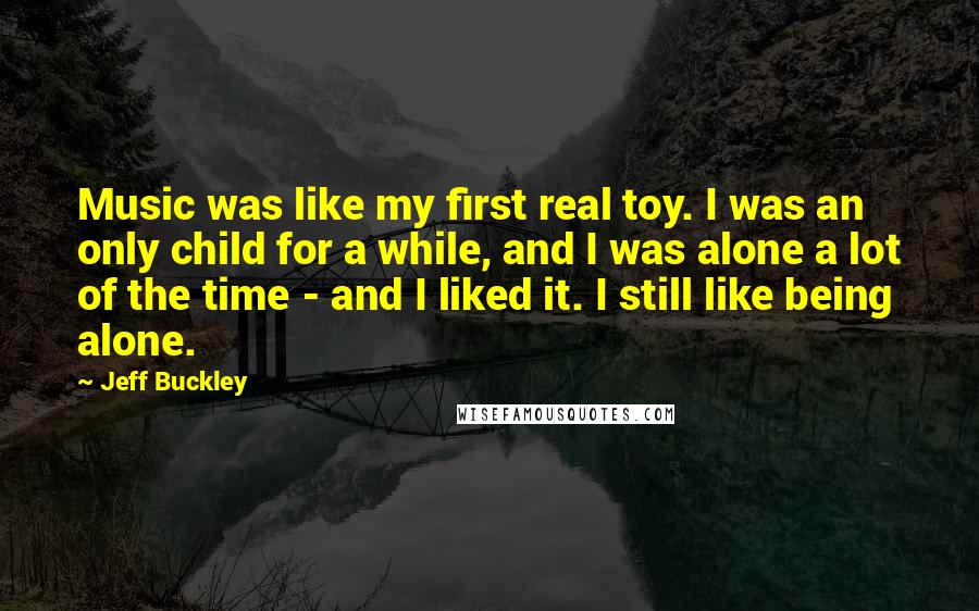 Jeff Buckley Quotes: Music was like my first real toy. I was an only child for a while, and I was alone a lot of the time - and I liked it. I still like being alone.