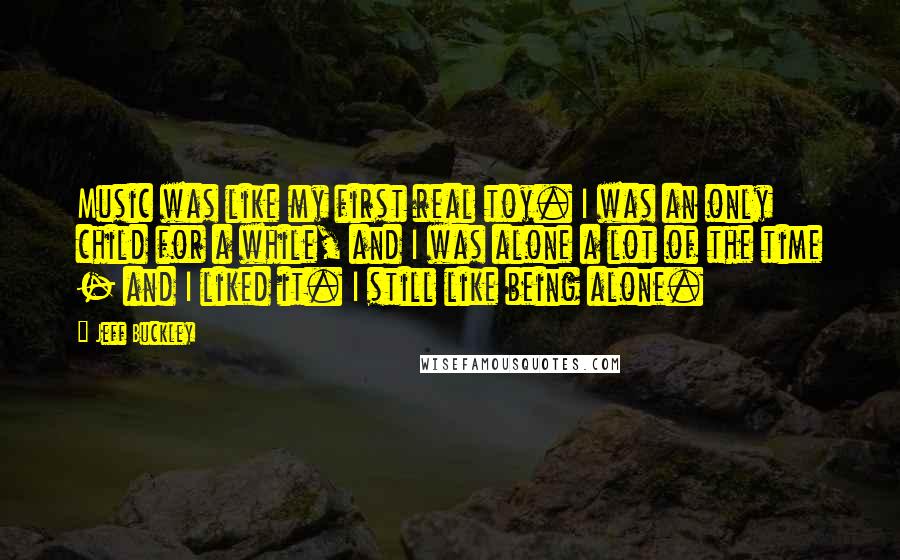 Jeff Buckley Quotes: Music was like my first real toy. I was an only child for a while, and I was alone a lot of the time - and I liked it. I still like being alone.