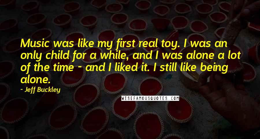 Jeff Buckley Quotes: Music was like my first real toy. I was an only child for a while, and I was alone a lot of the time - and I liked it. I still like being alone.