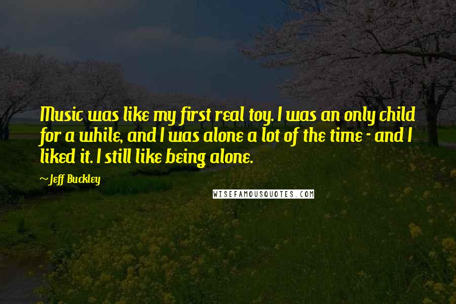 Jeff Buckley Quotes: Music was like my first real toy. I was an only child for a while, and I was alone a lot of the time - and I liked it. I still like being alone.