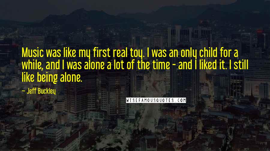 Jeff Buckley Quotes: Music was like my first real toy. I was an only child for a while, and I was alone a lot of the time - and I liked it. I still like being alone.