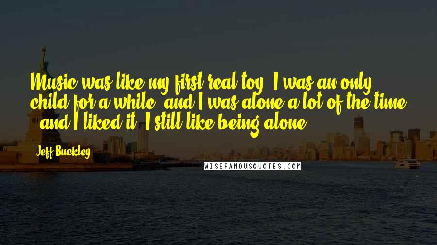 Jeff Buckley Quotes: Music was like my first real toy. I was an only child for a while, and I was alone a lot of the time - and I liked it. I still like being alone.