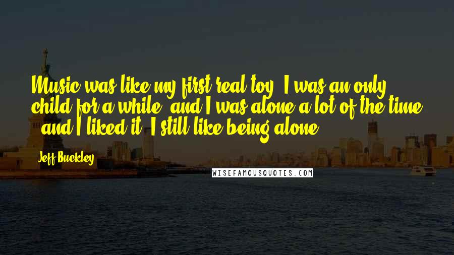 Jeff Buckley Quotes: Music was like my first real toy. I was an only child for a while, and I was alone a lot of the time - and I liked it. I still like being alone.