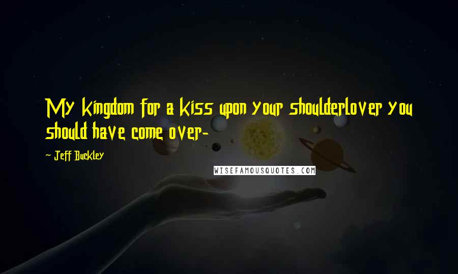 Jeff Buckley Quotes: My kingdom for a kiss upon your shoulderlover you should have come over-