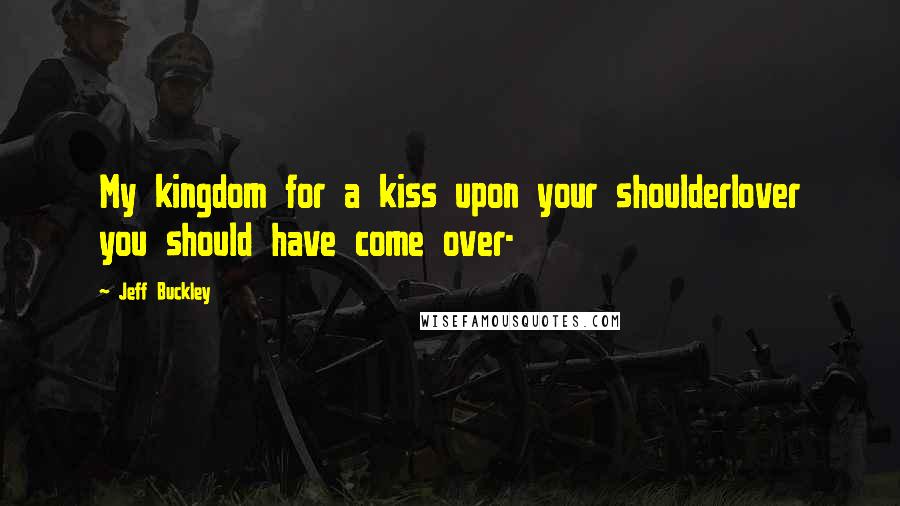 Jeff Buckley Quotes: My kingdom for a kiss upon your shoulderlover you should have come over-