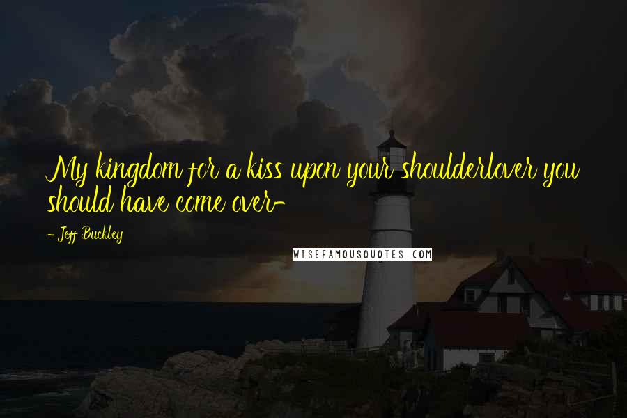 Jeff Buckley Quotes: My kingdom for a kiss upon your shoulderlover you should have come over-