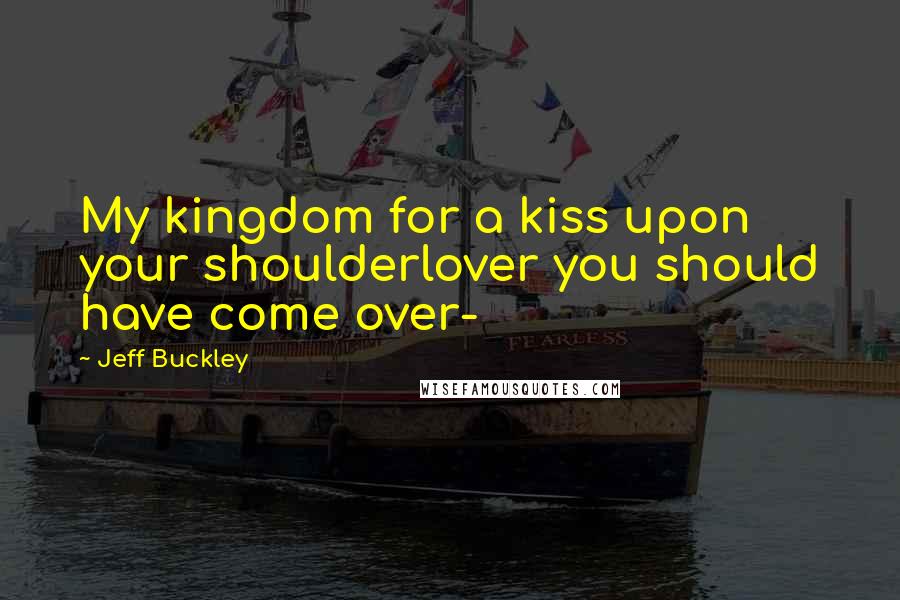 Jeff Buckley Quotes: My kingdom for a kiss upon your shoulderlover you should have come over-
