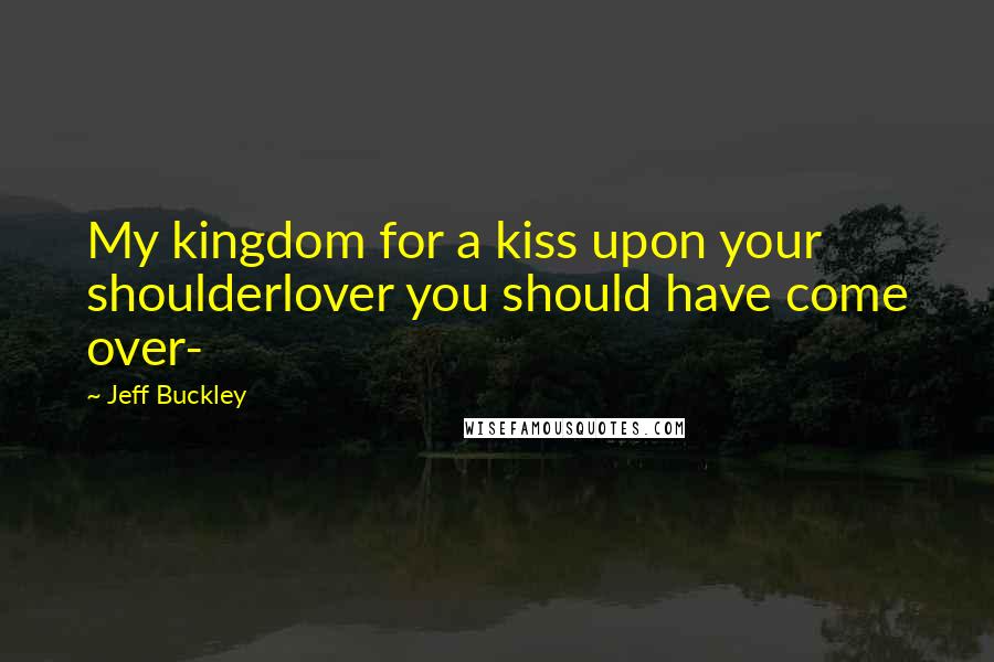 Jeff Buckley Quotes: My kingdom for a kiss upon your shoulderlover you should have come over-