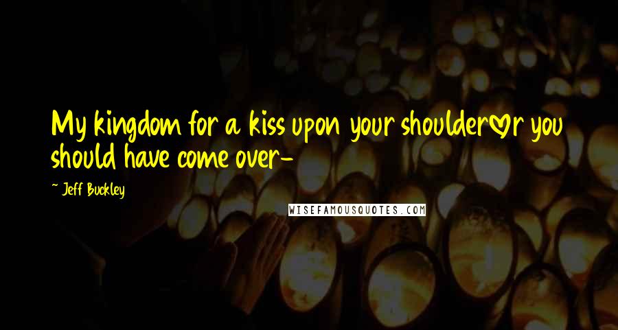 Jeff Buckley Quotes: My kingdom for a kiss upon your shoulderlover you should have come over-