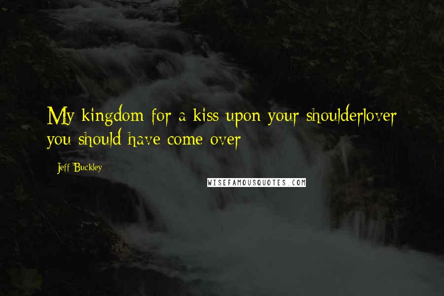 Jeff Buckley Quotes: My kingdom for a kiss upon your shoulderlover you should have come over-