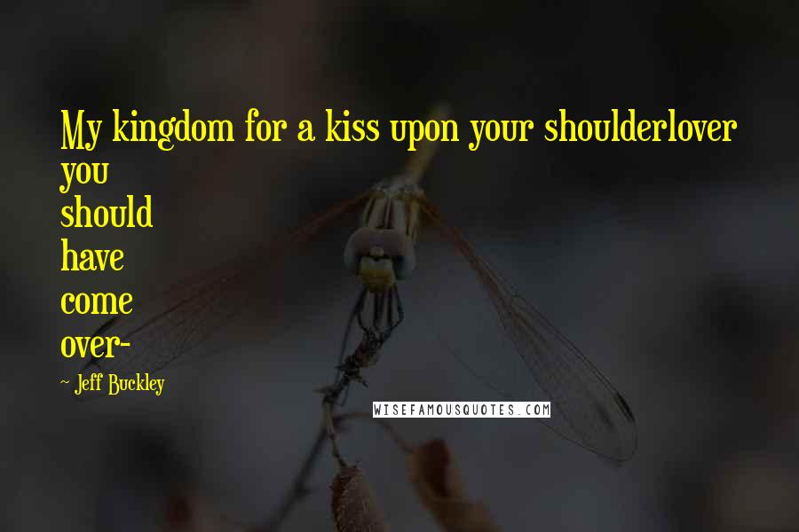 Jeff Buckley Quotes: My kingdom for a kiss upon your shoulderlover you should have come over-