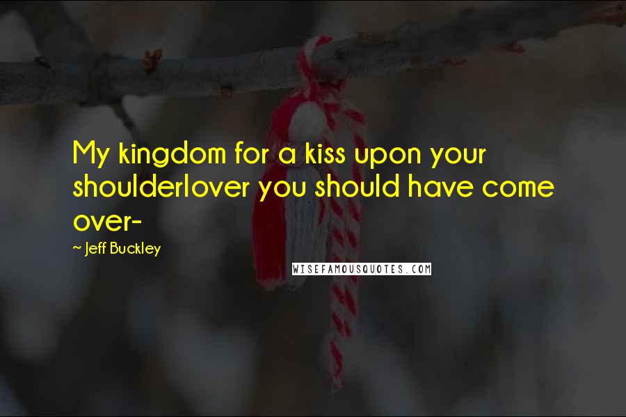 Jeff Buckley Quotes: My kingdom for a kiss upon your shoulderlover you should have come over-