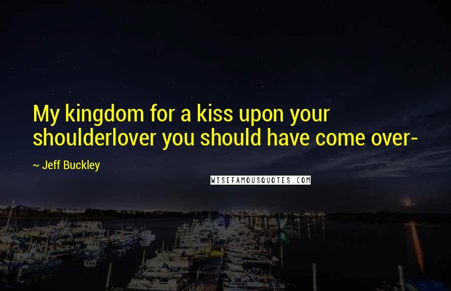 Jeff Buckley Quotes: My kingdom for a kiss upon your shoulderlover you should have come over-