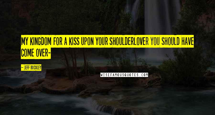 Jeff Buckley Quotes: My kingdom for a kiss upon your shoulderlover you should have come over-