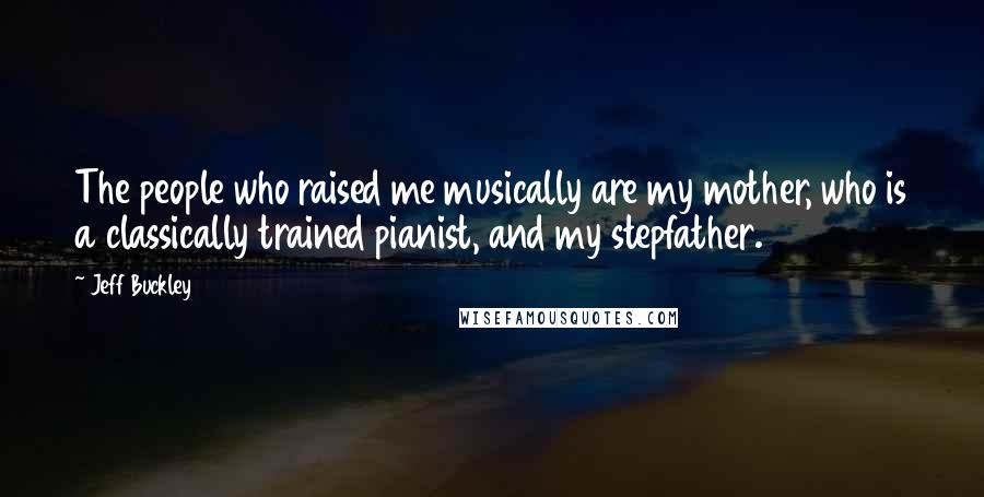 Jeff Buckley Quotes: The people who raised me musically are my mother, who is a classically trained pianist, and my stepfather.