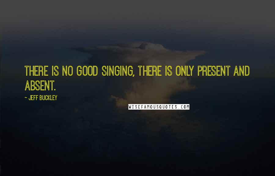 Jeff Buckley Quotes: There is no good singing, there is only present and absent.