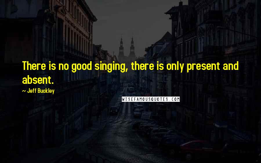 Jeff Buckley Quotes: There is no good singing, there is only present and absent.