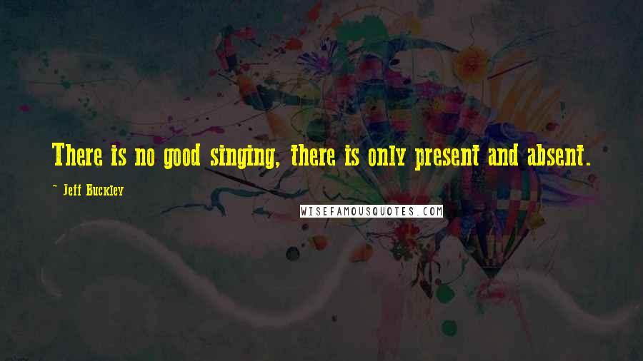 Jeff Buckley Quotes: There is no good singing, there is only present and absent.