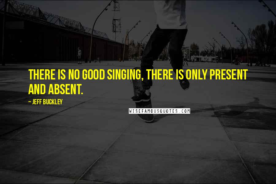 Jeff Buckley Quotes: There is no good singing, there is only present and absent.