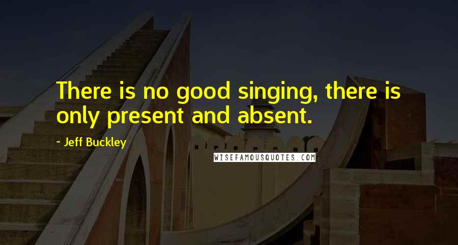 Jeff Buckley Quotes: There is no good singing, there is only present and absent.