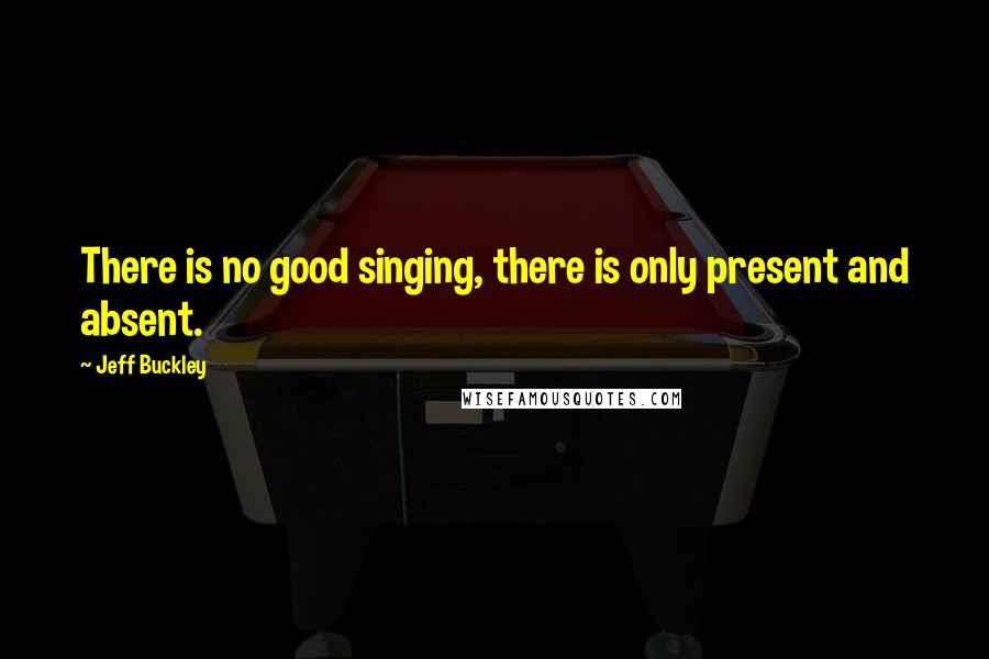 Jeff Buckley Quotes: There is no good singing, there is only present and absent.