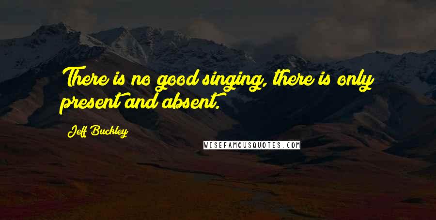 Jeff Buckley Quotes: There is no good singing, there is only present and absent.