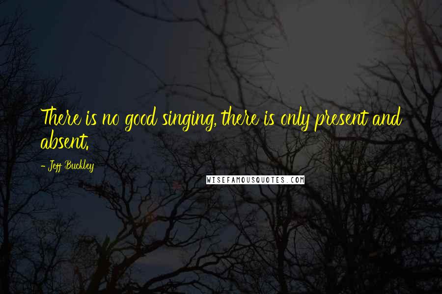 Jeff Buckley Quotes: There is no good singing, there is only present and absent.