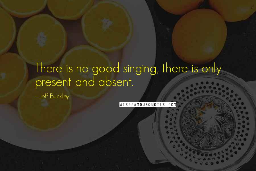 Jeff Buckley Quotes: There is no good singing, there is only present and absent.