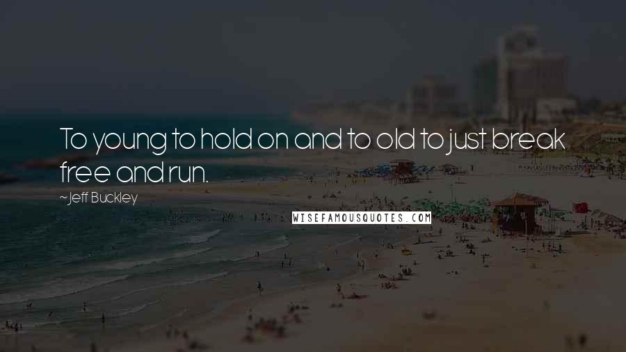 Jeff Buckley Quotes: To young to hold on and to old to just break free and run.