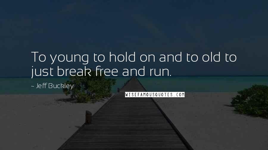 Jeff Buckley Quotes: To young to hold on and to old to just break free and run.