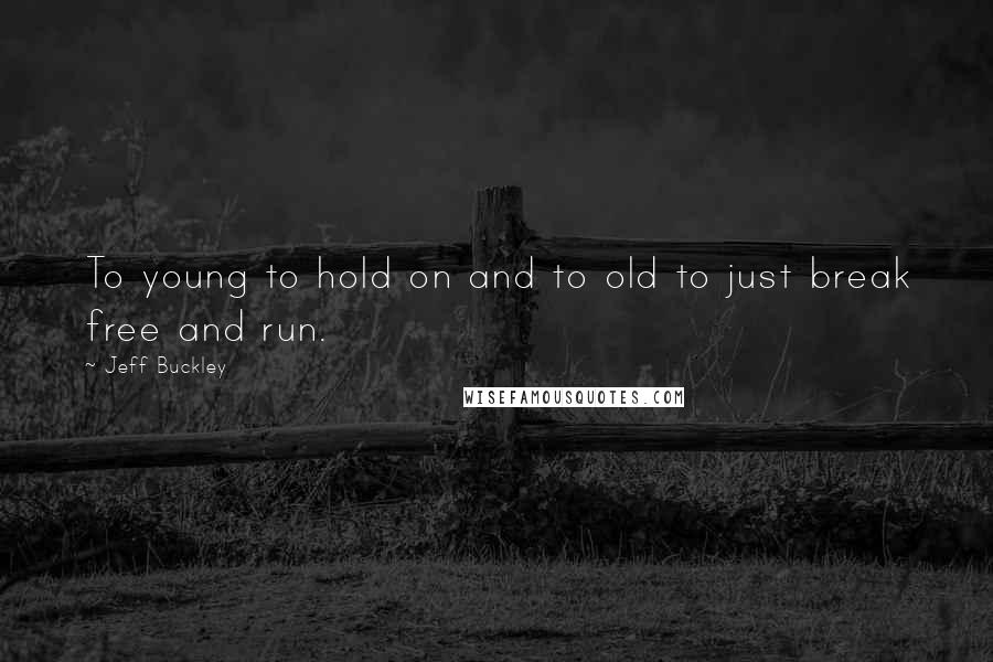Jeff Buckley Quotes: To young to hold on and to old to just break free and run.