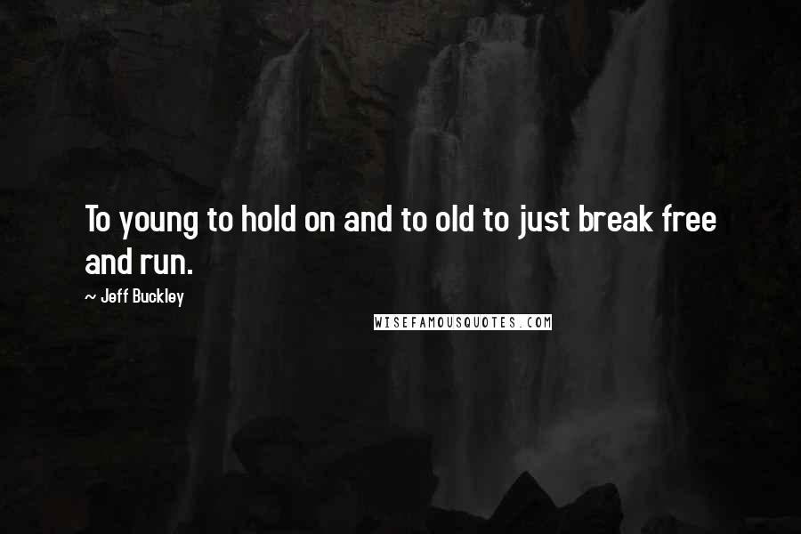 Jeff Buckley Quotes: To young to hold on and to old to just break free and run.