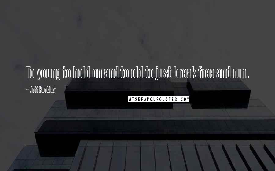 Jeff Buckley Quotes: To young to hold on and to old to just break free and run.